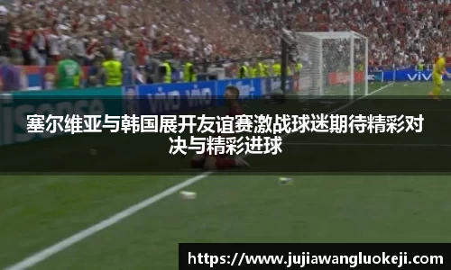 塞尔维亚与韩国展开友谊赛激战球迷期待精彩对决与精彩进球