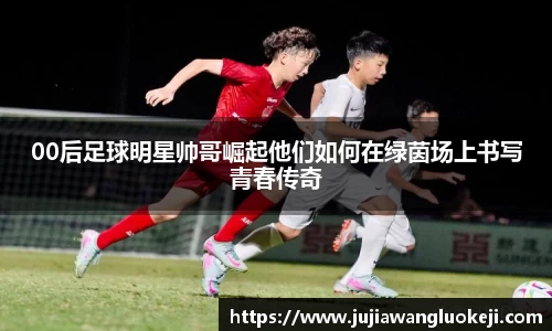 00后足球明星帅哥崛起他们如何在绿茵场上书写青春传奇